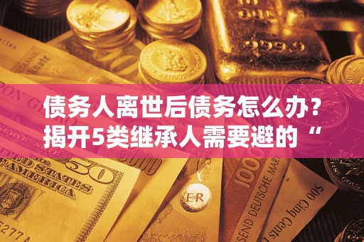 北京债务人离世后债务怎么办？揭开5类继承人需要避的“坑”